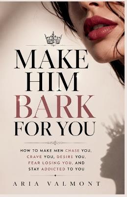 Make Him Bark For You: How to Make Men Chase you, Crave you, Desire You, Fear Losing You and Stay Addicted to You - Aria Valmont - cover