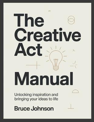 The Creative Act Manual: Unlocking Inspiration and Bringing Your Ideas to Life - Bruce Johnson - cover
