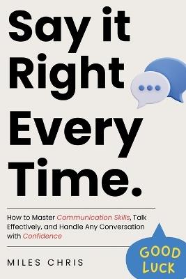 Say It Right Every Time: How to Master Communication Skills, Talk Effectively, and Handle Any Conversation with Confidence - Miles Chris - cover
