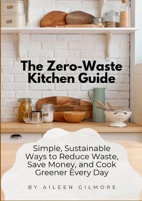 The Zero-Waste Kitchen Guide: Simple, Sustainable Ways to Reduce Waste, Save Money, and Cook Greener Every Day - Aileen Gilmore - cover