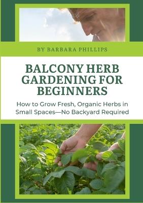 Balcony Herb Gardening for Beginners: How to Grow Fresh, Organic Herbs in Small Spaces-No Backyard Required - Barbara Phillips - cover
