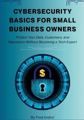 Cybersecurity Basics for Small Business Owners: Protect Your Data, Customers, and Reputation Without Becoming a Tech Expert - Fred Androt - cover