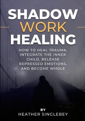 Shadow Work Healing: How to Heal Trauma, Integrate the Inner Child, Release Repressed Emotions, and Become Whole - Heather Singlebey - cover