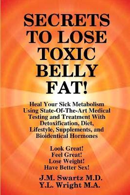SECRETS to LOSE TOXIC BELLY FAT! Heal Your Sick Metabolism Using State-Of-The-Art Medical Testing and Treatment With Detoxification, Diet, Lifestyle, Supplements, and Bioidentical Hormones - J M Swartz,Y L Wright M a - cover