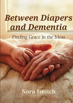 Between Diapers and Dementia: Finding Grace in the Mess - Nora Smitch - cover