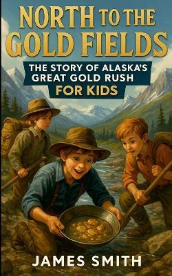 North to the Gold Fields: The Story of Alaska's Great Gold Rush For Kids - James Smith - cover