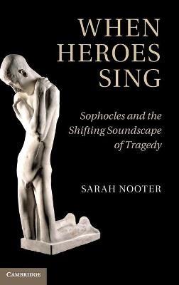 When Heroes Sing: Sophocles and the Shifting Soundscape of Tragedy - Sarah Nooter - cover