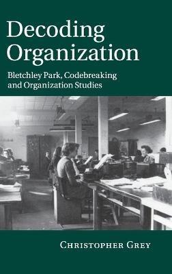 Decoding Organization: Bletchley Park, Codebreaking and Organization Studies - Christopher Grey - cover