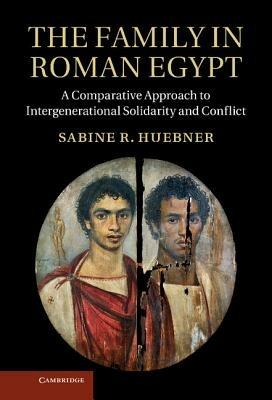The Family in Roman Egypt: A Comparative Approach to Intergenerational Solidarity and Conflict - Sabine R. Huebner - cover