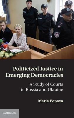 Politicized Justice in Emerging Democracies: A Study of Courts in Russia and Ukraine - Maria Popova - cover