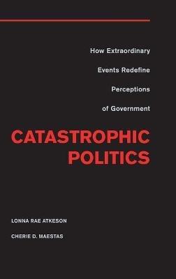 Catastrophic Politics: How Extraordinary Events Redefine Perceptions of Government - Lonna Rae Atkeson,Cherie D. Maestas - cover