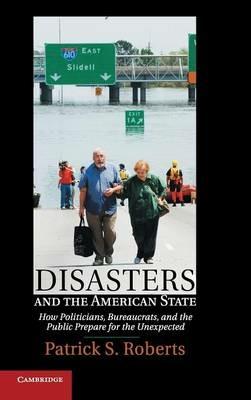 Disasters and the American State: How Politicians, Bureaucrats, and the Public Prepare for the Unexpected - Patrick S. Roberts - cover