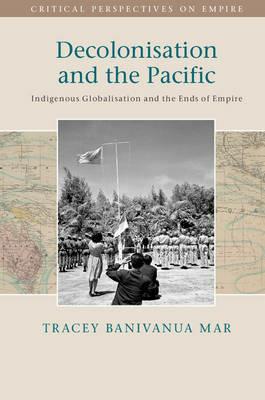 Decolonisation and the Pacific: Indigenous Globalisation and the Ends of Empire - Tracey Banivanua Mar - cover
