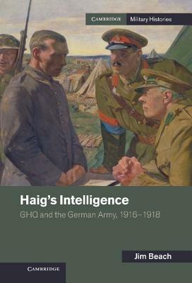 Haig's Intelligence: GHQ and the German Army, 1916–1918 - Jim Beach - cover
