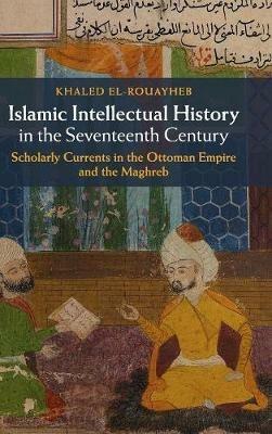 Islamic Intellectual History in the Seventeenth Century: Scholarly Currents in the Ottoman Empire and the Maghreb - Khaled El-Rouayheb - cover