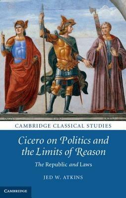 Cicero on Politics and the Limits of Reason: The Republic and Laws - Jed W. Atkins - cover