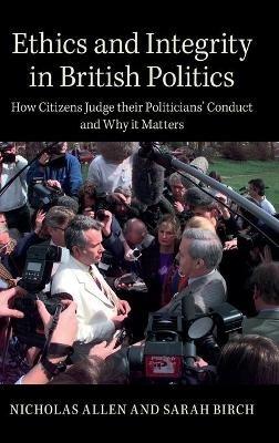 Ethics and Integrity in British Politics: How Citizens Judge their Politicians' Conduct and Why It Matters - Nicholas Allen,Sarah Birch - cover