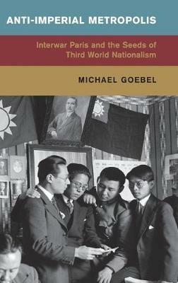 Anti-Imperial Metropolis: Interwar Paris and the Seeds of Third World Nationalism - Michael Goebel - cover