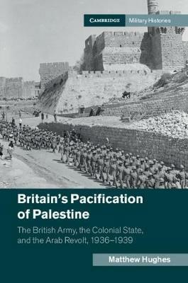 Britain's Pacification of Palestine: The British Army, the Colonial State, and the Arab Revolt, 1936–1939 - Matthew Hughes - cover