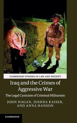 Iraq and the Crimes of Aggressive War: The Legal Cynicism of Criminal Militarism - John Hagan,Joshua Kaiser,Anna Hanson - cover