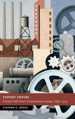 Export Empire: German Soft Power in Southeastern Europe, 1890–1945 - Stephen G. Gross - cover
