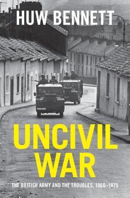 Uncivil War: The British Army and the Troubles, 1966–1975 - Huw Bennett - cover