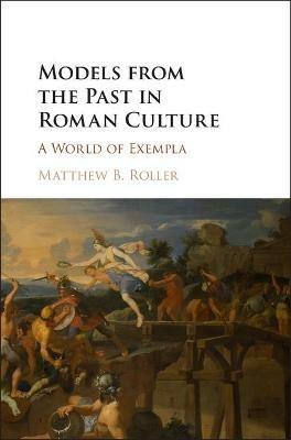 Models from the Past in Roman Culture: A World of Exempla - Matthew B. Roller - cover