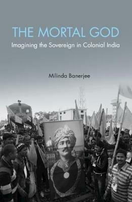 The Mortal God: Imagining the Sovereign in Colonial India - Milinda Banerjee - cover