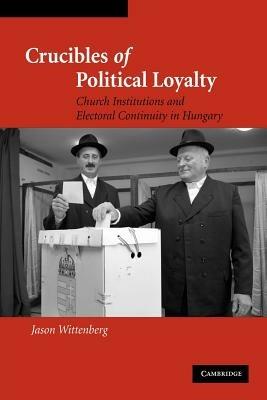 Crucibles of Political Loyalty: Church Institutions and Electoral Continuity in Hungary - Jason Wittenberg - cover