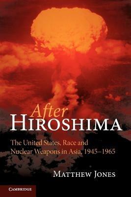 After Hiroshima: The United States, Race and Nuclear Weapons in Asia, 1945-1965 - Matthew Jones - cover