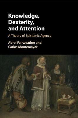Knowledge, Dexterity, and Attention: A Theory of Epistemic Agency - Abrol Fairweather,Carlos Montemayor - cover
