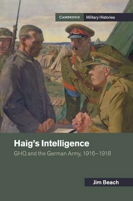 Haig's Intelligence: GHQ and the German Army, 1916-1918 - Jim Beach - cover