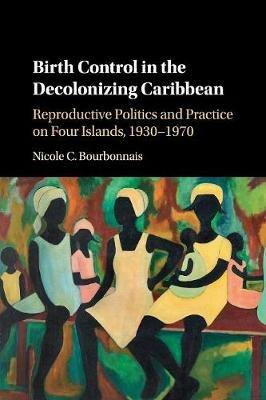 Birth Control in the Decolonizing Caribbean: Reproductive Politics and Practice on Four Islands, 1930-1970 - Nicole C. Bourbonnais - cover