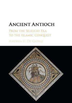 Ancient Antioch: From the Seleucid Era to the Islamic Conquest - Andrea U. De Giorgi - cover
