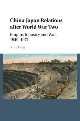 China-Japan Relations after World War Two: Empire, Industry and War, 1949-1971 - Amy King - cover