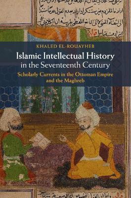 Islamic Intellectual History in the Seventeenth Century: Scholarly Currents in the Ottoman Empire and the Maghreb - Khaled El-Rouayheb - cover