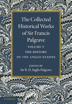 The Collected Historical Works of Sir Francis Palgrave, K.H.: Volume 5: The History of the Anglo-Saxons - Francis Palgrave - cover