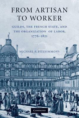 From Artisan to Worker: Guilds, the French State, and the Organization of Labor, 1776-1821 - Michael P. Fitzsimmons - cover