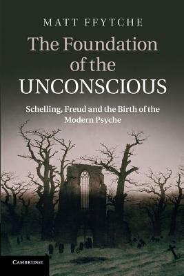 The Foundation of the Unconscious: Schelling, Freud and the Birth of the Modern Psyche - Matt Ffytche - cover