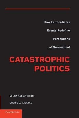 Catastrophic Politics: How Extraordinary Events Redefine Perceptions of Government - Lonna Rae Atkeson,Cherie D. Maestas - cover