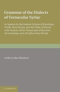Grammar of the Dialects of the Vernacular Syriac: As Spoken by the Eastern Syrians of Kurdistan, North-West Persia and the Plain of Mosul, with Notices of the Vernacular of the Jews of Azerbijan and of Zakhu Near Mosul - Arthur John Maclean - cover