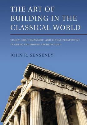 The Art of Building in the Classical World: Vision, Craftsmanship, and Linear Perspective in Greek and Roman Architecture - John R. Senseney - cover