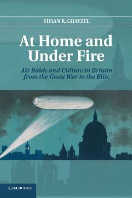 At Home and under Fire: Air Raids and Culture in Britain from the Great War to the Blitz - Susan R. Grayzel - cover