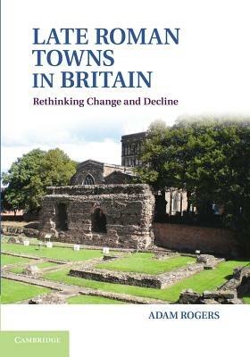 Late Roman Towns in Britain: Rethinking Change and Decline - Adam Rogers - cover