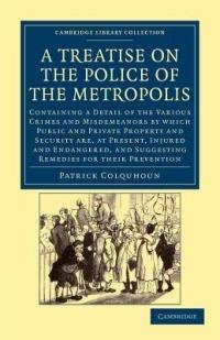 A Treatise on the Police of the Metropolis: Containing a Detail of the Various Crimes and Misdemeanors by Which Public and Private Property and Security Are, at Present, Injured and Endangered, and Suggesting Remedies for their Prevention - Patrick Colquhoun - cover
