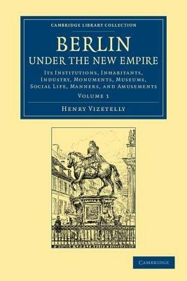 Berlin under the New Empire: Volume 1: Its Institutions, Inhabitants, Industry, Monuments, Museums, Social Life, Manners, and Amusements - Henry Vizetelly - cover