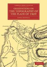 Observations on the Topography of the Plain of Troy: And on the Principal Objects within, and around it Described, or Alluded to, in the Iliad
