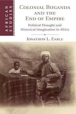 Colonial Buganda and the End of Empire: Political Thought and Historical Imagination in Africa - Jonathon L. Earle - cover