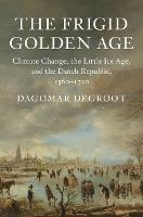 The Frigid Golden Age: Climate Change, the Little Ice Age, and the Dutch Republic, 1560-1720 - Dagomar DeGroot - cover