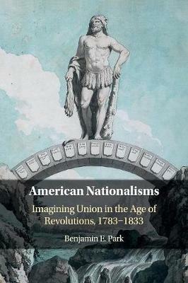 American Nationalisms: Imagining Union in the Age of Revolutions, 1783-1833 - Benjamin E. Park - cover
